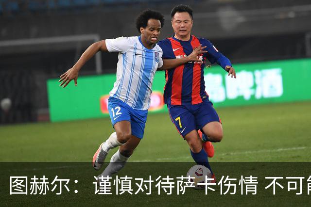 图赫尔：谨慎对待萨卡伤情 不可能每场都首发并打满全场